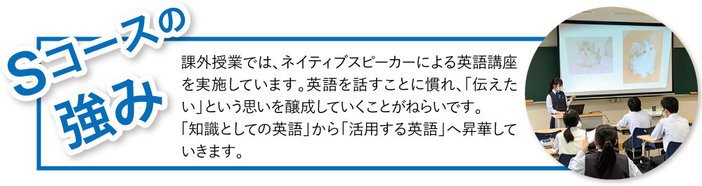 Sコースの強み：課外授業では、ネイティブスピーカーによる英語講座を実施しています。英語を話すことに慣れ、「伝えたい」という思いを醸成していくことがねらいです。
                                    「知識としての英語」から「活用する英語」へ昇華していきます。